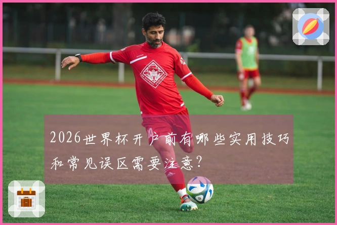 2026世界杯开户前有哪些实用技巧和常见误区需要注意？